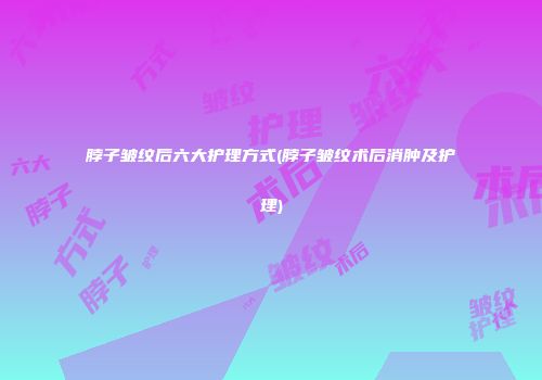 脖子皱纹后六大护理方式(脖子皱纹术后消肿及护理)