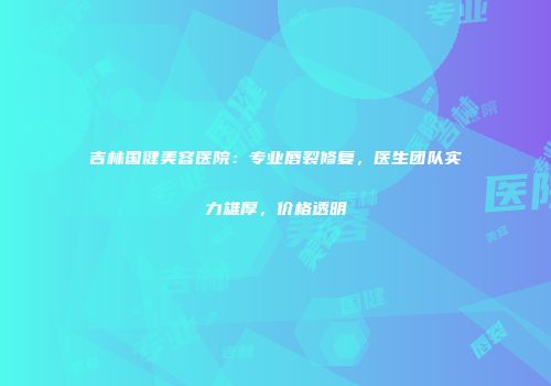 吉林国健美容医院：专业唇裂修复，医生团队实力雄厚，价格透明