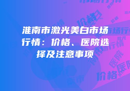 淮南市激光美白市场行情：价格、医院选择及注意事项