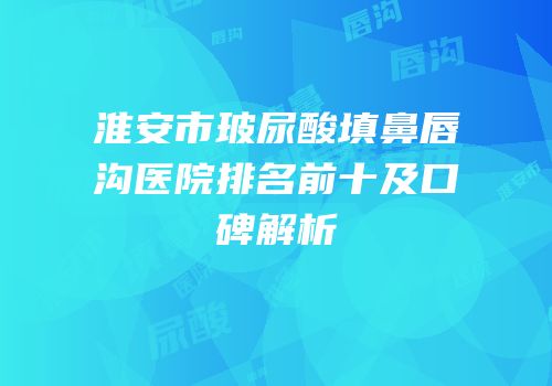 淮安市玻尿酸填鼻唇沟医院排名前十及口碑解析