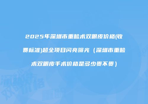 2025年深圳市重睑术双眼皮价格(收费标准)超全项目闪亮曝光（深圳市重睑术双眼皮手术价格是多少贵不贵）