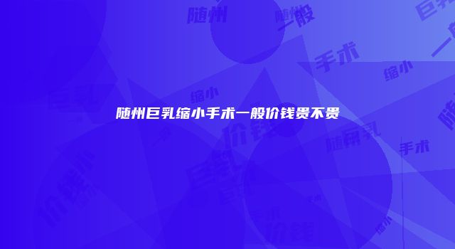 随州巨乳缩小手术一般价钱贵不贵