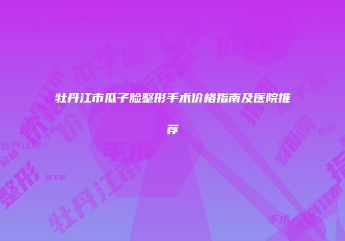 牡丹江市瓜子脸整形手术价格指南及医院推荐
