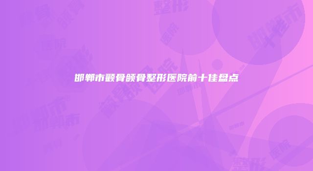 邯郸市颧骨颌骨整形医院前十佳盘点