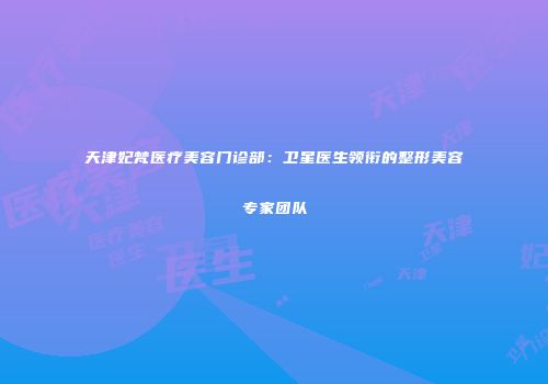 天津妃梵医疗美容门诊部：卫星医生领衔的整形美容专家团队