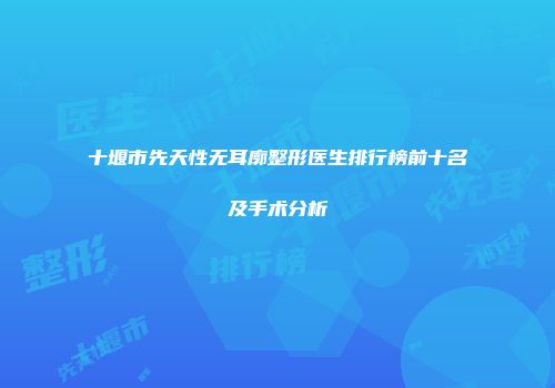 十堰市先天性无耳廓整形医生排行榜前十名及手术分析