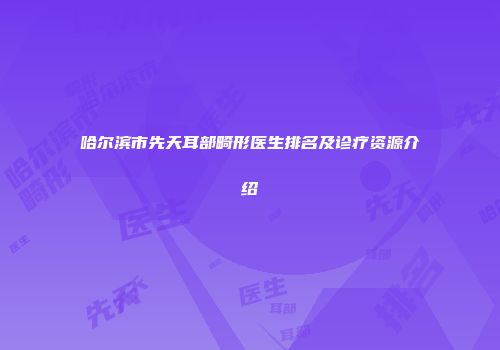 哈尔滨市先天耳部畸形医生排名及诊疗资源介绍