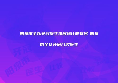 阳泉市全钛牙冠医生排名榜比较有名-阳泉市全钛牙冠口腔医生