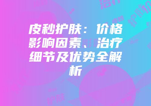 皮秒护肤：价格影响因素、治疗细节及优势全解析