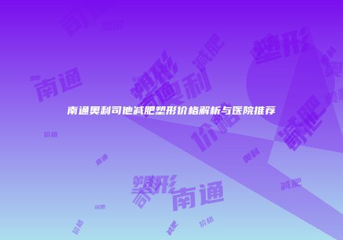 南通奥利司他减肥塑形价格解析与医院推荐