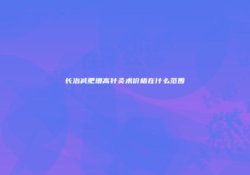 长治减肥增高针灸术价格在什么范围