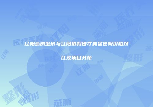 辽阳燕丽整形与辽阳协和医疗美容医院价格对比及项目分析