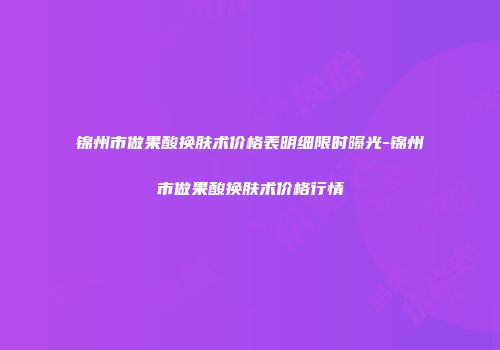 锦州市做果酸换肤术价格表明细限时曝光-锦州市做果酸换肤术价格行情