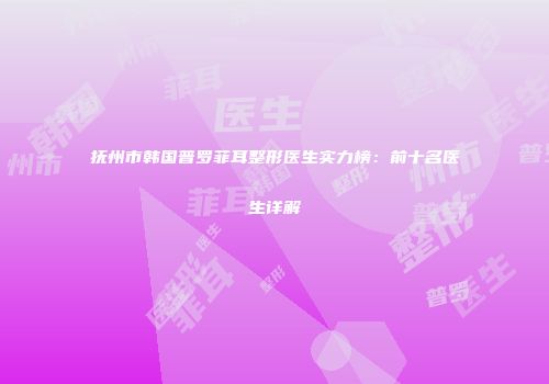 抚州市韩国普罗菲耳整形医生实力榜：前十名医生详解