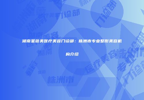 湖南星薇美医疗美容门诊部：株洲市专业整形美容机构介绍