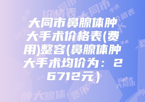 大同市鼻腺体肿大手术价格表(费用)整容(鼻腺体肿大手术均价为：26712元）