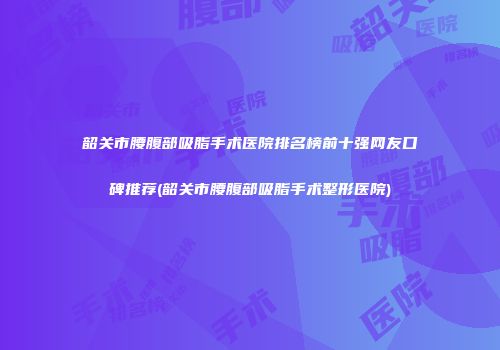 韶关市腰腹部吸脂手术医院排名榜前十强网友口碑推荐(韶关市腰腹部吸脂手术整形医院)