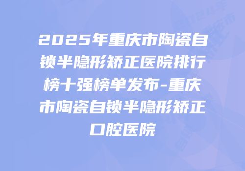 2025年重庆市陶瓷自锁半隐形矫正医院排行榜十强榜单发布-重庆市陶瓷自锁半隐形矫正口腔医院