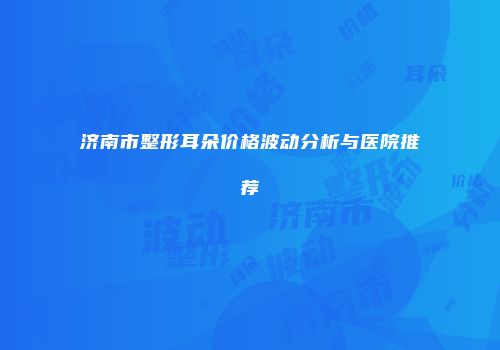 济南市整形耳朵价格波动分析与医院推荐