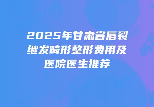 2025年甘肃省唇裂继发畸形整形费用及医院医生推荐