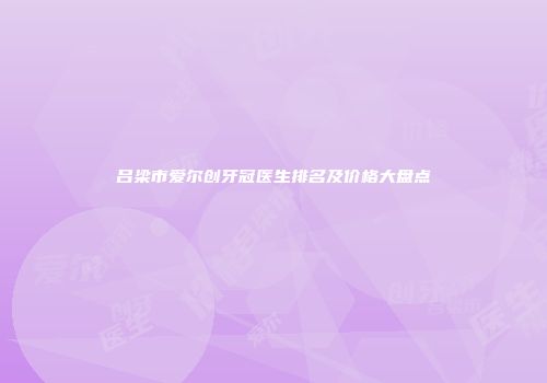 吕梁市爱尔创牙冠医生排名及价格大盘点