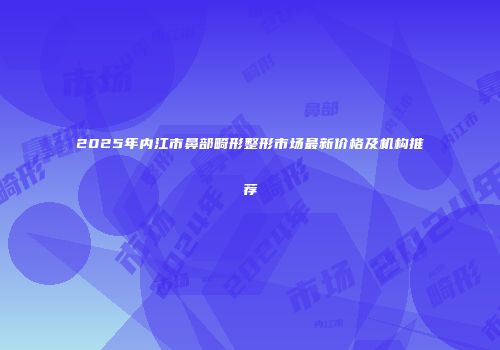2025年内江市鼻部畸形整形市场最新价格及机构推荐