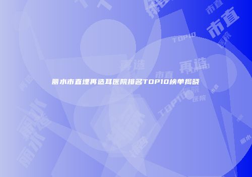 丽水市直埋再造耳医院排名TOP10榜单揭晓