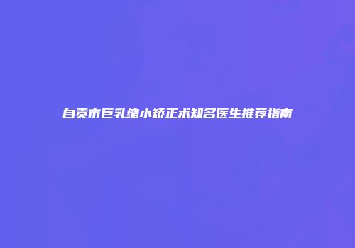 自贡市巨乳缩小矫正术知名医生推荐指南