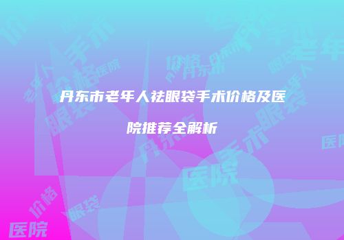 丹东市老年人祛眼袋手术价格及医院推荐全解析