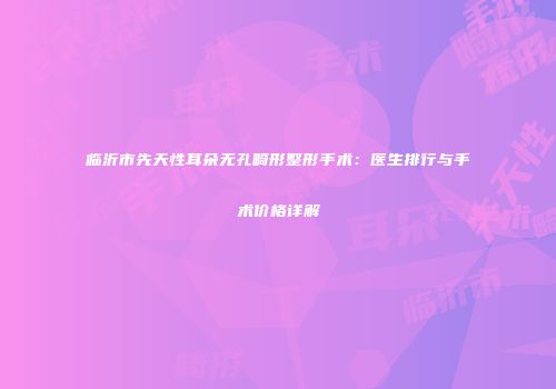 临沂市先天性耳朵无孔畸形整形手术：医生排行与手术价格详解