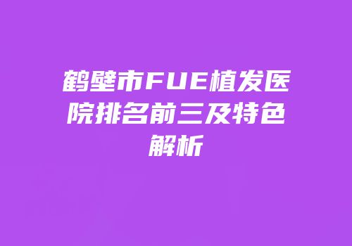 鹤壁市FUE植发医院排名前三及特色解析