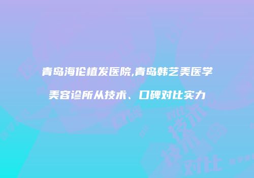 青岛海伦植发医院,青岛韩艺美医学美容诊所从技术、口碑对比实力