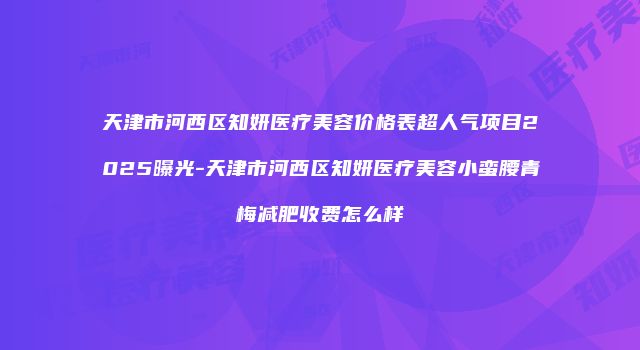 天津市河西区知妍医疗美容价格表超人气项目2025曝光-天津市河西区知妍医疗美容小蛮腰青梅减肥收费怎么样