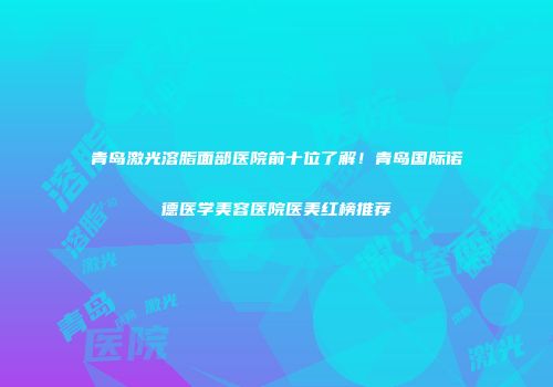 青岛激光溶脂面部医院前十位了解！青岛国际诺德医学美容医院医美红榜推荐