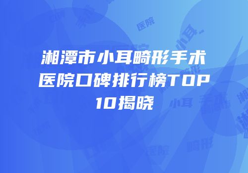 湘潭市小耳畸形手术医院口碑排行榜TOP10揭晓