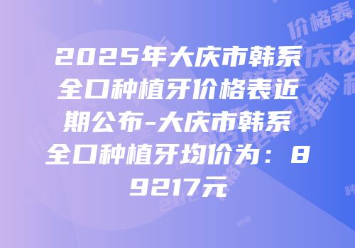 2025年大庆市韩系全口种植牙价格表近期公布-大庆市韩系全口种植牙均价为：89217元
