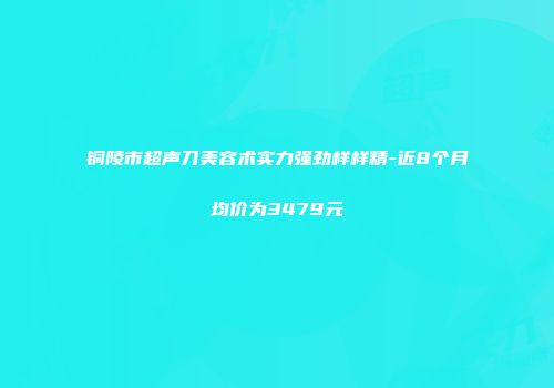 铜陵市超声刀美容术实力强劲样样精-近8个月均价为3479元