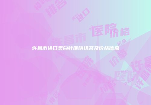 许昌市进口美白针医院排名及价格信息