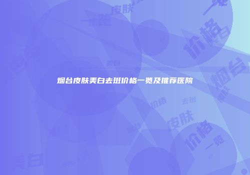 烟台皮肤美白去斑价格一览及推荐医院