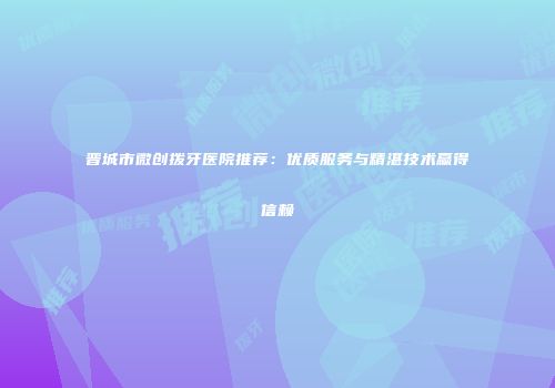 晋城市微创拨牙医院推荐：优质服务与精湛技术赢得信赖
