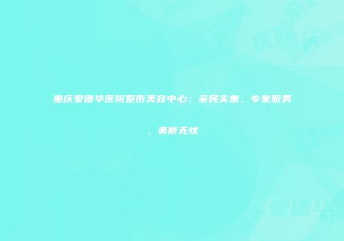 重庆爱德华医院整形美容中心：亲民实惠，专家服务，美丽无忧