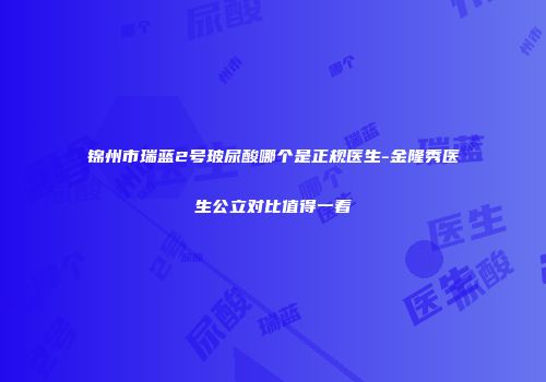锦州市瑞蓝2号玻尿酸哪个是正规医生-金隆秀医生公立对比值得一看