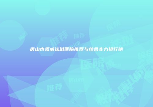 唐山市权威祛斑医院推荐与综合实力排行榜