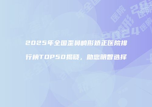 2025年全国歪鼻畸形矫正医院排行榜TOP50揭晓，助您明智选择