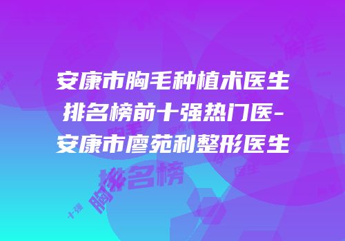 安康市胸毛种植术医生排名榜前十强热门医-安康市廖苑利整形医生
