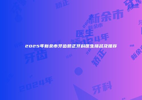 2025年新余市牙齿矫正牙科医生排名及推荐