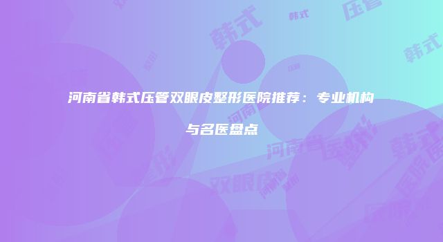河南省韩式压管双眼皮整形医院推荐：专业机构与名医盘点