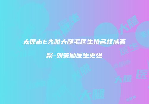 太原市E光脱大腿毛医生排名权威荟聚-刘策励医生更强