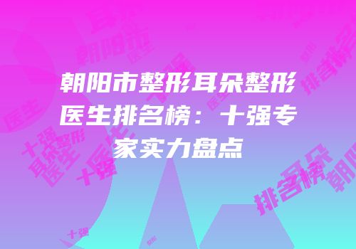 朝阳市整形耳朵整形医生排名榜：十强专家实力盘点