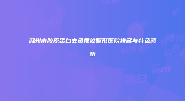 滁州市胶原蛋白去鱼尾纹整形医院排名与特色解析